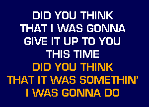 DID YOU THINK
THAT I WAS GONNA
GIVE IT UP TO YOU
THIS TIME
DID YOU THINK
THAT IT WAS SOMETHIN'
I WAS GONNA DO