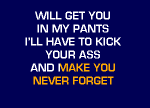 1WILL GET YOU
IN MY PANTS
I'LL HAVE TO KICK
YOUR ASS
AND MAKE YOU
NEVER FORGET
