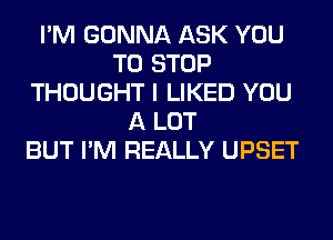 I'M GONNA ASK YOU
TO STOP
THOUGHT I LIKED YOU
A LOT
BUT I'M REALLY UPSET