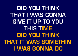 DID YOU THINK
THAT I WAS GONNA
GIVE IT UP TO YOU
THIS TIME
DID YOU THINK
THAT IT WAS SOMETHIN'
I WAS GONNA DO