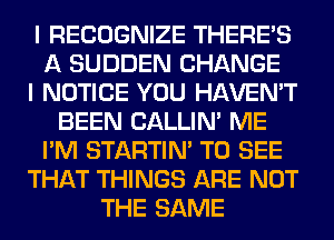 I RECOGNIZE THERE'S
A SUDDEN CHANGE
I NOTICE YOU HAVEN'T
BEEN CALLIN' ME
I'M STARTIM TO SEE
THAT THINGS ARE NOT
THE SAME