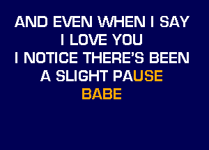 AND EVEN INHEN I SAY
I LOVE YOU
I NOTICE THERE'S BEEN
A SLIGHT PAUSE
BABE