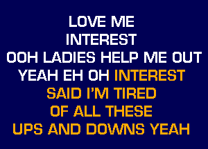 LOVE ME
INTEREST
00H LADIES HELP ME OUT
YEAH EH 0H INTEREST
SAID I'M TIRED
OF ALL THESE
UPS AND DOWNS YEAH