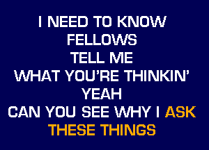 I NEED TO KNOW
FELLOWS
TELL ME
WHAT YOU'RE THINKIM
YEAH
CAN YOU SEE WHY I ASK
THESE THINGS