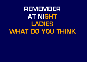 REMEMBER
AT NIGHT
LADIES

WHAT DO YOU THINK