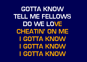 GOTTA KNOW
TELL ME FELLOWS
DO WE LOVE
CHEATIN' ON ME
I GOTTA KNOW
I GOTTA KNOW
I GOTTA KNOW