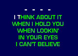 I THINK ABOUT IT
WHEN I HOLD YOU
IINI-IEN LOOKIN'
IN YOUR EYES

I CANT BELIEVE l