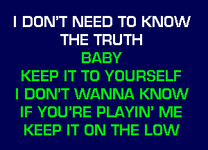 I DON'T NEED TO KNOW
THE TRUTH
BABY
KEEP IT TO YOURSELF
I DON'T WANNA KNOW
IF YOU'RE PLAYIN' ME
KEEP IT ON THE LOW