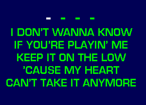 I DON'T WANNA KNOW
IF YOU'RE PLAYIN' ME
KEEP IT ON THE LOW

'CAUSE MY HEART
CAN'T TAKE IT ANYMORE