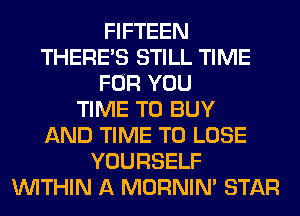 FIFTEEN
THERES STILL TIME
FOR YOU
TIME TO BUY
AND TIME TO LOSE
YOURSELF
WITHIN A MORNIN' STAR