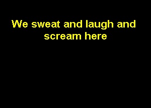 We sweat and laugh and
scream here