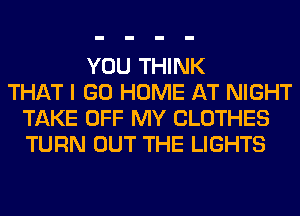 YOU THINK
THAT I GO HOME AT NIGHT
TAKE OFF MY CLOTHES
TURN OUT THE LIGHTS