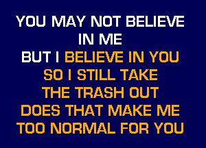 YOU MAY NOT BELIEVE
IN ME
BUT I BELIEVE IN YOU
SO I STILL TAKE
THE TRASH OUT
DOES THAT MAKE ME
TOO NORMAL FOR YOU