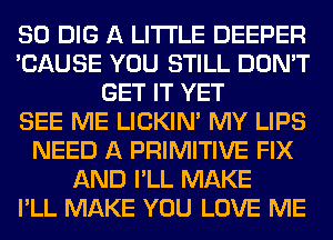 SO DIG A LITTLE DEEPER
'CAUSE YOU STILL DON'T
GET IT YET
SEE ME LICKIN' MY LIPS
NEED A PRIMITIVE FIX
AND I'LL MAKE
I'LL MAKE YOU LOVE ME