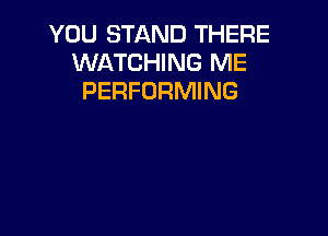 YOU STAND THERE
WATCHING ME
PERFORMING