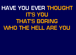 HAVE YOU EVER THOUGHT
ITS YOU
THAT'S BORING
WHO THE HELL ARE YOU