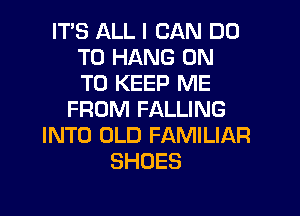 ITS ALL I CAN DO
TO HANG ON
TO KEEP ME
FROM FALLING
INTO OLD FAMILIAR
SHOES