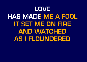 LOVE
HAS MADE ME A FOOL
IT SET ME ON FIRE
AND WATCHED
AS I FLOUNDERED