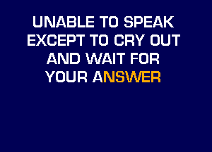 UNABLE TO SPEAK
EXCEPT T0 CRY OUT
AND WAIT FOR
YOUR ANSWER