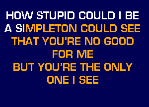 HOW STUPID COULD I BE
A SIMPLETON COULD SEE
THAT YOU'RE NO GOOD
FOR ME
BUT YOU'RE THE ONLY
ONE I SEE