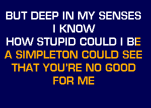 BUT DEEP IN MY SENSES
I KNOW
HOW STUPID COULD I BE
A SIMPLETON COULD SEE
THAT YOU'RE NO GOOD
FOR ME