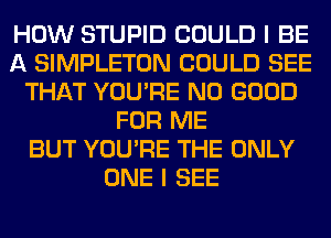 HOW STUPID COULD I BE
A SIMPLETON COULD SEE
THAT YOU'RE NO GOOD
FOR ME
BUT YOU'RE THE ONLY
ONE I SEE