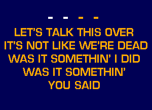 LET'S TALK THIS OVER
ITS NOT LIKE WERE DEAD
WAS IT SOMETHIN' I DID
WAS IT SOMETHIN'
YOU SAID