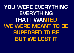 YOU WERE EVERYTHING
EVERYTHING
THAT I WANTED
WE WERE MEANT TO BE
SUPPOSED TO BE
BUT WE LOST IT