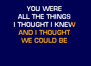 YOU WERE
ALL THE THINGS
I THOUGHT I KNEW
AND I THOUGHT
WE COULD BE