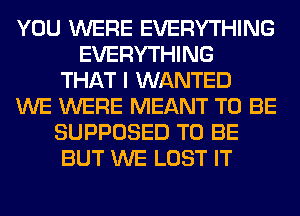 YOU WERE EVERYTHING
EVERYTHING
THAT I WANTED
WE WERE MEANT TO BE
SUPPOSED TO BE
BUT WE LOST IT