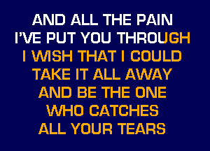 AND ALL THE PAIN
I'VE PUT YOU THROUGH
I WISH THAT I COULD
TAKE IT ALL AWAY
AND BE THE ONE
WHO CATCHES
ALL YOUR TEARS