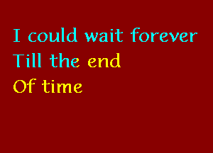 I could wait forever
Till the end

Of time