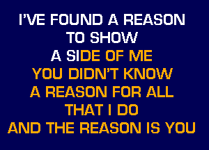 I'VE FOUND A REASON
TO SHOW
A SIDE OF ME
YOU DIDN'T KNOW
A REASON FOR ALL
THAT I DO
AND THE REASON IS YOU