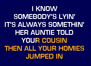 I KNOW
SOMEBODY'S LYIN'
ITS ALWAYS SOMETHIN'
HER AUNTIE TOLD
YOUR COUSIN
THEN ALL YOUR HOMIES
JUMPED IN