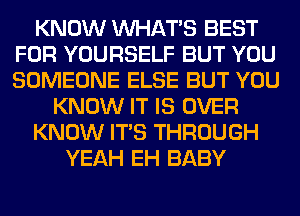 KNOW WHATS BEST
FOR YOURSELF BUT YOU
SOMEONE ELSE BUT YOU

KNOW IT IS OVER

KNOW ITS THROUGH

YEAH EH BABY