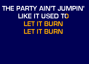THE PARTY AIN'T JUMPIN'
LIKE IT USED TO
LET IT BURN
LET IT BURN