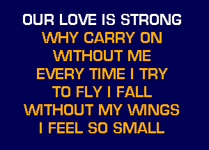 OUR LOVE IS STRONG
WHY CARRY 0N
WTHDUT ME
EVERY TIME I TRY
TO FLY I FALL
WTHOUT MY WINGS
I FEEL SO SMALL