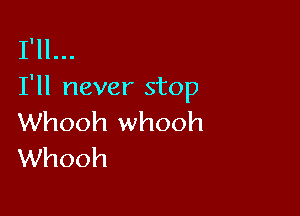 I'll...
I'll never stop

Whooh whooh
Whooh