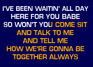 I'VE BEEN WAITIN' ALL DAY
HERE FOR YOU BABE
SO WON'T YOU COME SIT
AND TALK TO ME
AND TELL ME
HOW WE'RE GONNA BE
TOGETHER ALWAYS