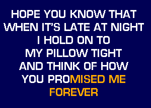 HOPE YOU KNOW THAT
WHEN ITS LATE AT NIGHT
I HOLD ON TO
MY PILLOW TIGHT
AND THINK OF HOW
YOU PROMISED ME
FOREVER
