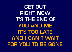 GET OUT
RIGHT NOW
ITS THE END OF
YOU AND ME
ITS TOO LATE
AND I CAN'T WAIT
FOR YOU TO BE GONE