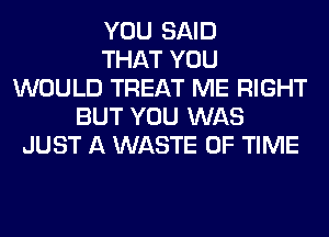 YOU SAID
THAT YOU
WOULD TREAT ME RIGHT
BUT YOU WAS
JUST A WASTE OF TIME