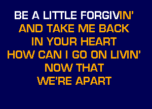 BE A LITTLE FORGIVIN'
AND TAKE ME BACK
IN YOUR HEART
HOW CAN I GO ON LIVIN'
NOW THAT
WERE APART