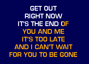 GET OUT
RIGHT NOW
ITS THE END OF
YOU AND ME
ITS TOO LATE
AND I CAN'T WAIT
FOR YOU TO BE GONE