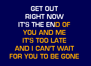 GET OUT
RIGHT NOW
ITS THE END OF
YOU AND ME
ITS TOO LATE
AND I CAN'T WAIT
FOR YOU TO BE GONE