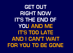 GET OUT
RIGHT NOW
ITS THE END OF
YOU AND ME
ITS TOO LATE
AND I CAN'T WAIT
FOR YOU TO BE GONE