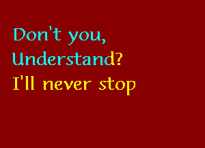 Don't you,
Understand?

I'll never stop