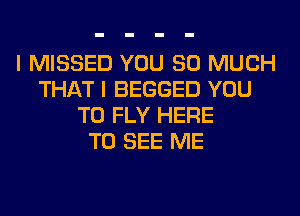 I MISSED YOU SO MUCH
THAT I BEGGED YOU
TO FLY HERE
TO SEE ME