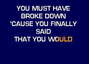 YOU MUST HAVE
BROKE DOWN
'CAUSE YOU FINALLY
SAID

THAT YOU WOULD