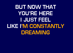 BUT NOW THAT
YOUPE HERE
I JUST FEEL
LIKE I'M CONSTANTLY
DREAMING